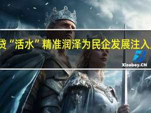 信贷“活水”精准润泽 为民企发展注入成长能量
