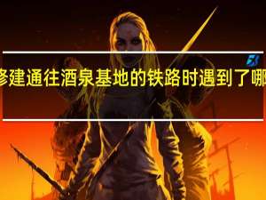 修建通往酒泉基地的铁路时遇到了哪些困难