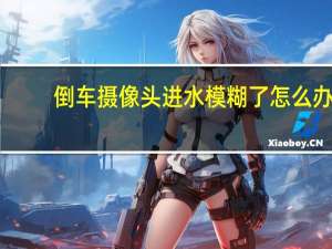 倒车摄像头进水模糊了怎么办