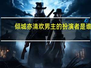 倾城亦清欢男主的扮演者是谁