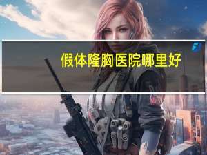 假体隆胸医院哪里好(假体隆胸的切口一般选哪里比较好)