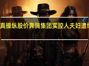 假借壳真操纵股价 奔腾集团实控人夫妇遭终身市场禁入