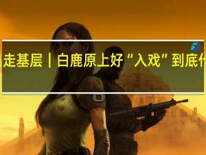 假日走基层｜白鹿原上好“入戏” 到底什么情况嘞
