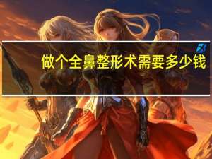 做个全鼻整形术需要多少钱，鼻综合整形要多少钱