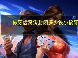 做牙齿窝沟封闭多少钱 小孩牙齿窝沟封闭价格大概多少钱