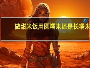 做甜米饭用圆糯米还是长糯米