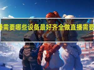 做直播需要哪些设备最好齐全 做直播需要的设备推荐