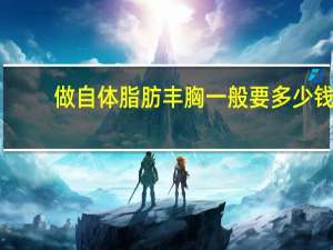 做自体脂肪丰胸一般要多少钱 自体脂肪丰胸手术大概需要多少钱