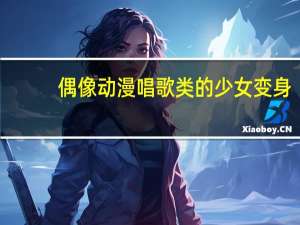 偶像动漫唱歌类的少女 变身（偶像动漫唱歌类的少女）