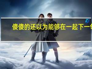 傻傻的还以为能够在一起下一句（傻傻的还以为能够在一起）