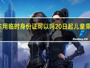 儿童坐火车用临时身份证可以吗 20日起儿童乘火车须带身份证