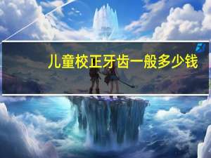 儿童校正牙齿一般多少钱(儿童矫正牙齿需要多少钱啊)