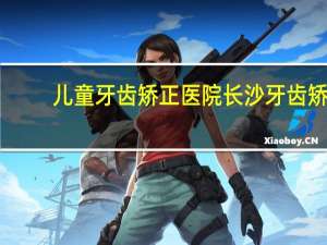 儿童牙齿矫正医院 长沙牙齿矫正医院哪家更好一些