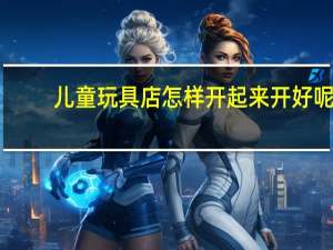 儿童玩具店怎样开起来 开好呢（儿童玩具店怎样开起来 开好）