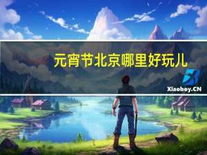 元宵节北京哪里好玩儿（元宵节北京哪里好玩）