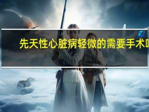先天性心脏病轻微的需要手术吗（儿童先天性心脏病手术后和正常人一样吗）