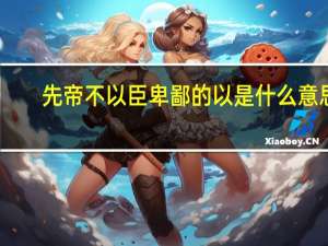 先帝不以臣卑鄙的以是什么意思（先帝不以臣卑鄙）