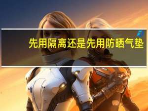 先用隔离还是先用防晒气垫（先用隔离还是先用防晒）