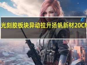 光刻胶板块异动拉升 扬帆新材20CM涨停