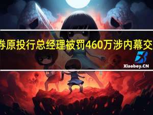 光大证券原投行总经理被罚460万 涉内幕交易及违规买卖