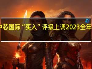 光大证券维持中芯国际“买入”评级上调2023全年资本开支至75亿美元