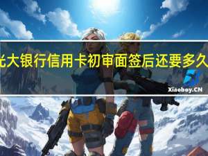 光大银行信用卡初审面签后还要多久下卡啊