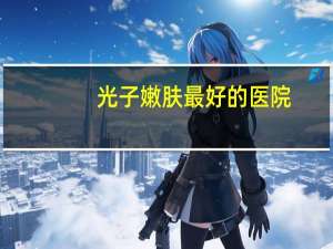 光子嫩肤最好的医院，光子嫩肤的效果好不好呢