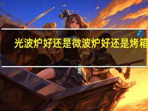 光波炉好还是微波炉好还是烤箱好（光波炉好还是微波炉好）
