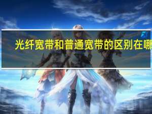 光纤宽带和普通宽带的区别在哪里（光纤宽带和普通宽带的区别）