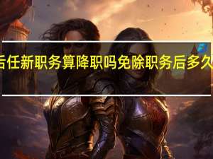 免职后任新职务算降职吗 免除职务后多久能重新任职