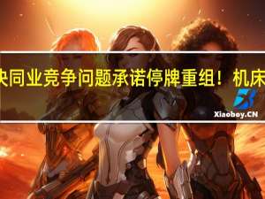 兑现解决同业竞争问题承诺 停牌重组！机床国家队大动作