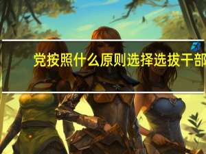 党按照什么原则选择选拔干部（党按照什么原则选拔干部）