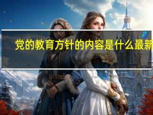 党的教育方针的内容是什么最新的（党的教育方针的内容是什么）