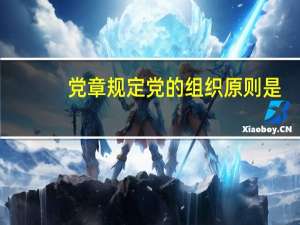 党章规定党的组织原则是（党的组织原则）