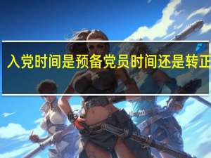 入党时间是预备党员时间还是转正时间（入党时间是转正还是预备）