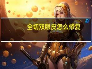 全切双眼皮怎么修复（全切双眼皮怎么样）