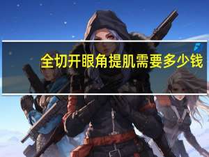 全切开眼角提肌需要多少钱？做开眼角大概多少钱