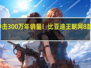 全力冲击300万年销量！比亚迪王朝网8款车型大降价：最高减1万