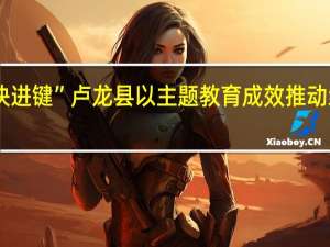 全力推动项目建设按下“快进键” 卢龙县以主题教育成效推动经济高质量发展 到底什么情况嘞