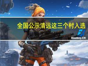 全国公示清远这三个村入选（全国公示网系统）