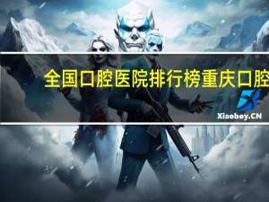 全国口腔医院排行榜 重庆口腔医院排名