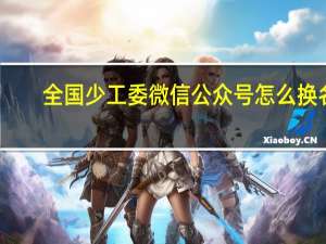 全国少工委微信公众号怎么换名（全国少工委微信公众号）