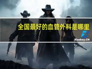 全国最好的血管外科是哪里