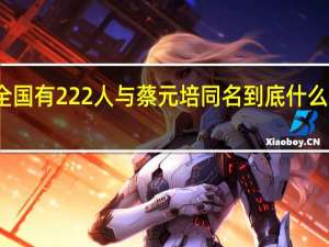 全国有222人与蔡元培同名 到底什么情况呢