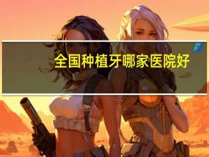 全国种植牙哪家医院好(种植牙比较好的口腔医院有哪些推荐)