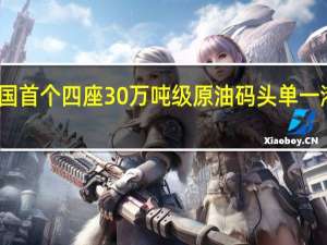 全国首个四座30万吨级原油码头单一港区诞生