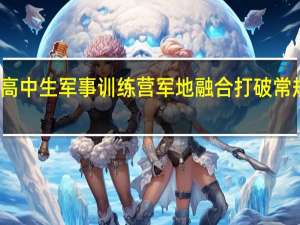 全国高中生军事训练营军地融合打破常规训练模式