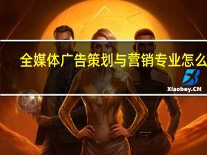 全媒体广告策划与营销专业怎么样_就业方向_主要学什么