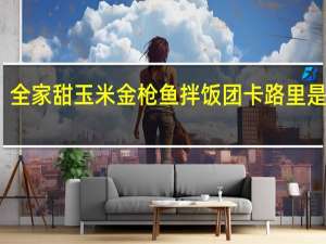 全家 甜玉米金枪鱼拌饭团卡路里是多少