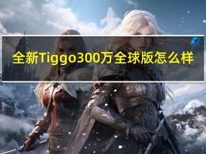 全新Tiggo 300万全球版怎么样？Tiggo 300万全球版有什么特别之处？